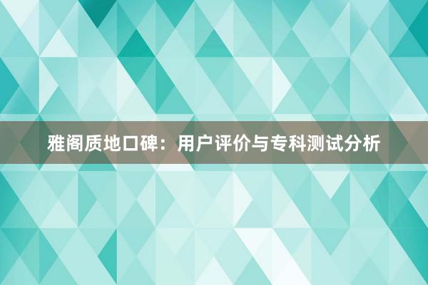 雅阁质地口碑：用户评价与专科测试分析